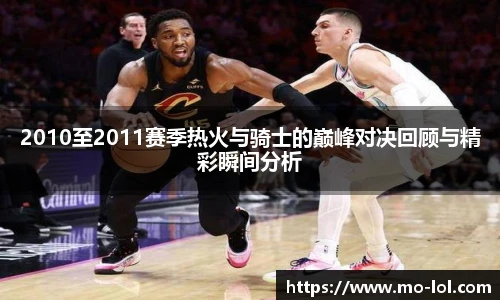 2010至2011赛季热火与骑士的巅峰对决回顾与精彩瞬间分析